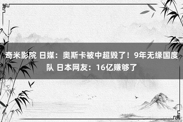 奇米影院 日媒：奥斯卡被中超毁了！9年无缘国度队 日本网友：16亿赚够了