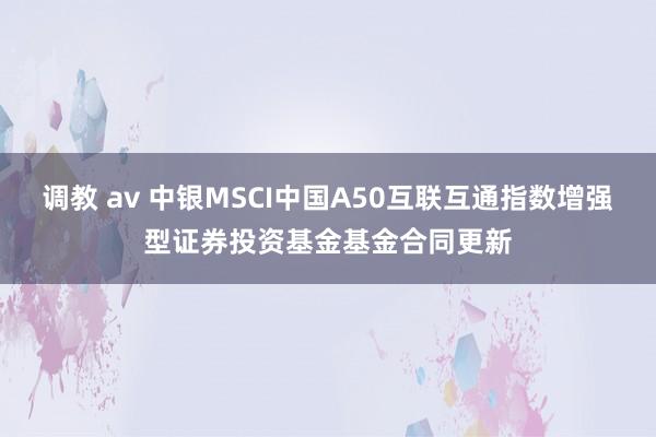 调教 av 中银MSCI中国A50互联互通指数增强型证券投资基金基金合同更新