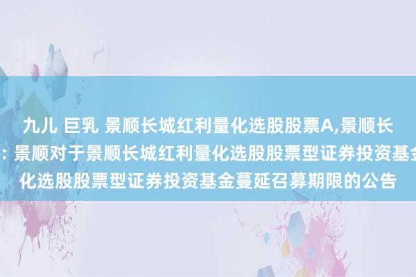 九儿 巨乳 景顺长城红利量化选股股票A，景顺长城红利量化选股股票C: 景顺对于景顺长城红利量化选股股票型证券投资基金蔓延召募期限的公告