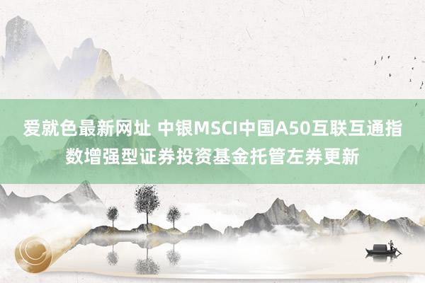 爱就色最新网址 中银MSCI中国A50互联互通指数增强型证券投资基金托管左券更新