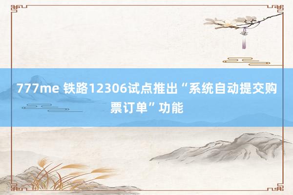 777me 铁路12306试点推出“系统自动提交购票订单”功能