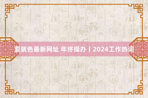 爱就色最新网址 年终操办丨2024工作热词