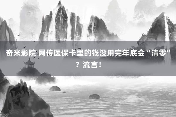 奇米影院 网传医保卡里的钱没用完年底会“清零”？流言！