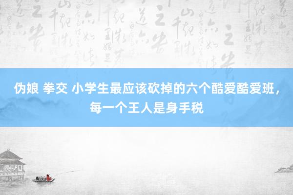 伪娘 拳交 小学生最应该砍掉的六个酷爱酷爱班，每一个王人是身手税