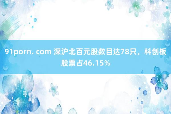 91porn. com 深沪北百元股数目达78只，科创板股票占46.15%