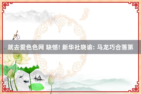 就去爱色色网 缺憾! 新华社晓谕: 马龙巧合落第