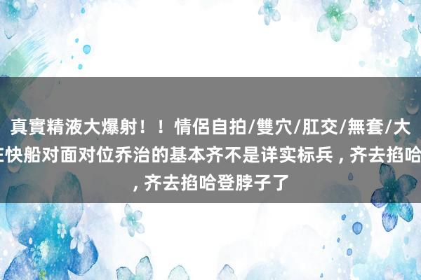 真實精液大爆射！！情侶自拍/雙穴/肛交/無套/大量噴精 在快船对面对位乔治的基本齐不是详实标兵 ， 齐去掐哈登脖子了