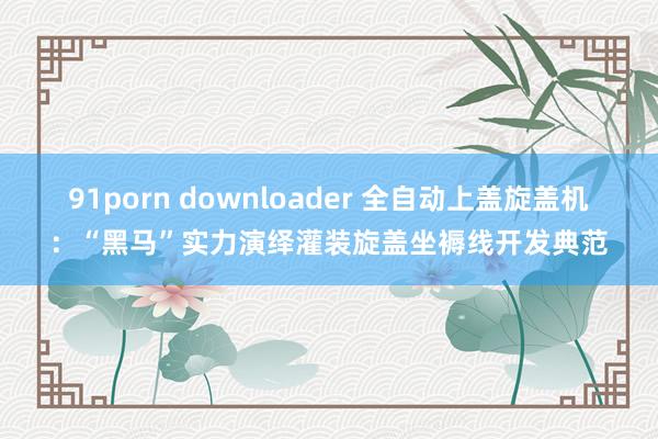 91porn downloader 全自动上盖旋盖机：“黑马”实力演绎灌装旋盖坐褥线开发典范