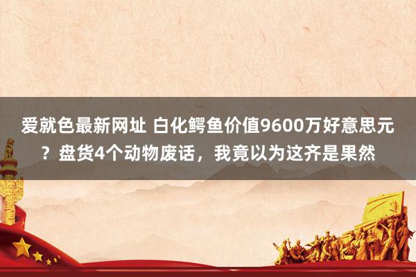 爱就色最新网址 白化鳄鱼价值9600万好意思元？盘货4个动物废话，我竟以为这齐是果然