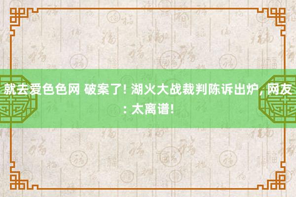 就去爱色色网 破案了! 湖火大战裁判陈诉出炉， 网友: 太离谱!