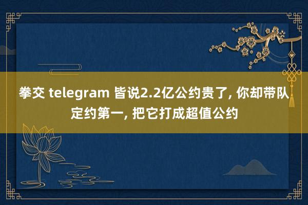 拳交 telegram 皆说2.2亿公约贵了， 你却带队定约第一， 把它打成超值公约