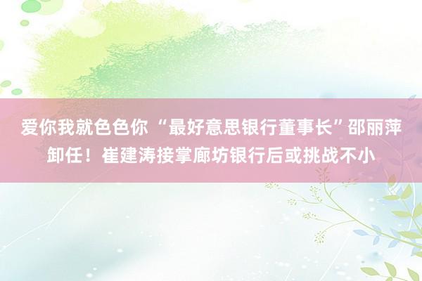 爱你我就色色你 “最好意思银行董事长”邵丽萍卸任！崔建涛接掌廊坊银行后或挑战不小