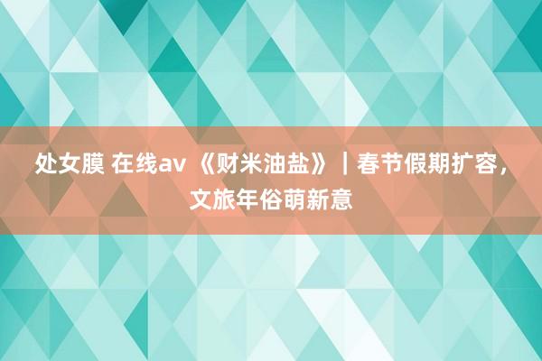 处女膜 在线av 《财米油盐》｜春节假期扩容，文旅年俗萌新意