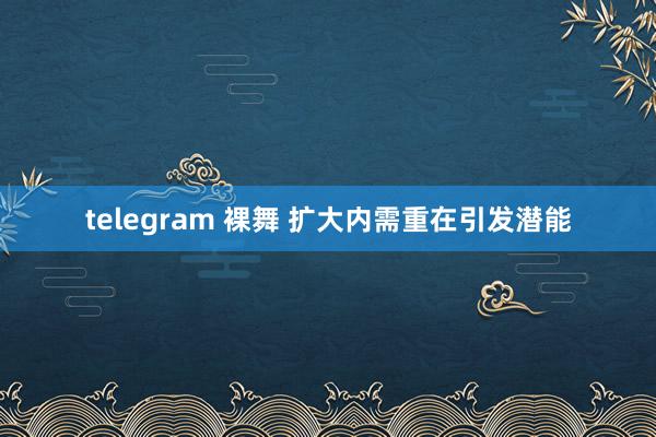 telegram 裸舞 扩大内需重在引发潜能