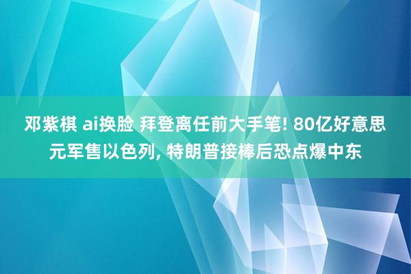 邓紫棋 ai换脸 拜登离任前大手笔! 80亿好意思元军售以色列， 特朗普接棒后恐点爆中东