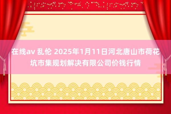 在线av 乱伦 2025年1月11日河北唐山市荷花坑市集规划解决有限公司价钱行情