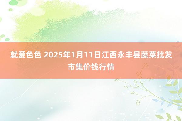 就爱色色 2025年1月11日江西永丰县蔬菜批发市集价钱行情