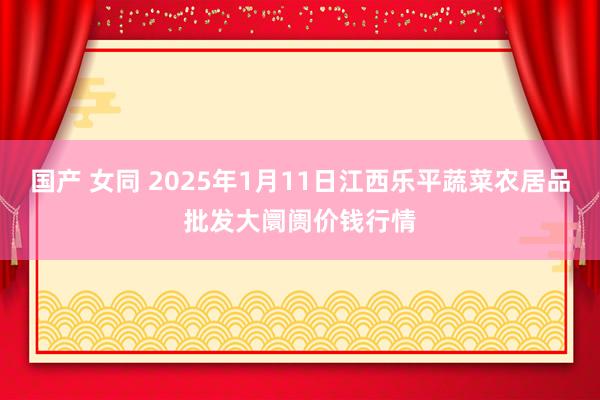 国产 女同 2025年1月11日江西乐平蔬菜农居品批发大阛阓价钱行情