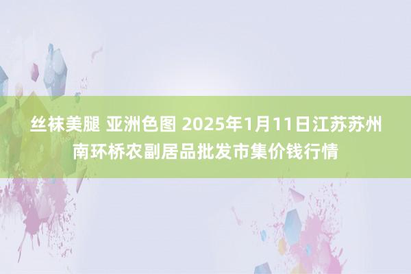 丝袜美腿 亚洲色图 2025年1月11日江苏苏州南环桥农副居品批发市集价钱行情