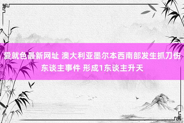 爱就色最新网址 澳大利亚墨尔本西南部发生抓刀伤东谈主事件 形成1东谈主升天