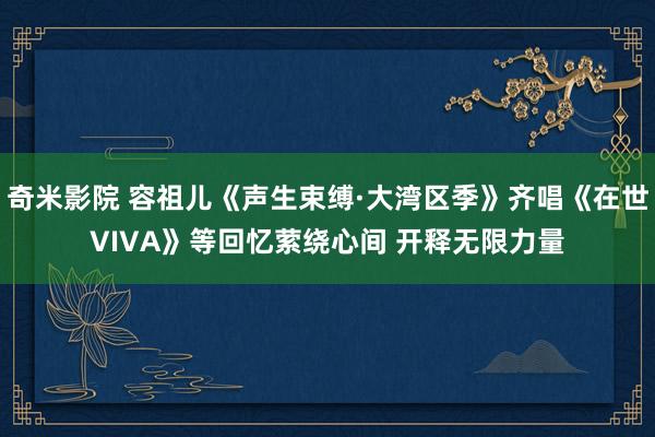 奇米影院 容祖儿《声生束缚·大湾区季》齐唱《在世VIVA》等回忆萦绕心间 开释无限力量