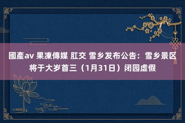 國產av 果凍傳媒 肛交 雪乡发布公告：雪乡景区将于大岁首三（1月31日）闭园虚假