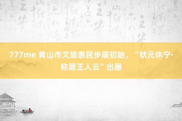 777me 黄山市文旅惠民步履初始，“状元休宁·称愿王人云”出圈