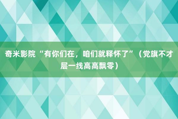 奇米影院 “有你们在，咱们就释怀了”（党旗不才层一线高高飘零）