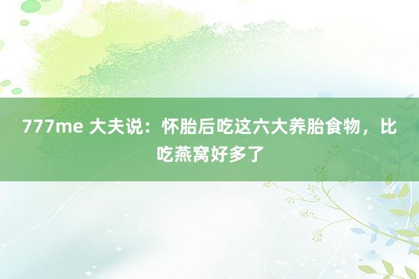 777me 大夫说：怀胎后吃这六大养胎食物，比吃燕窝好多了