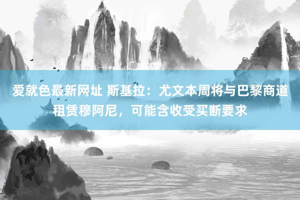 爱就色最新网址 斯基拉：尤文本周将与巴黎商道租赁穆阿尼，可能含收受买断要求