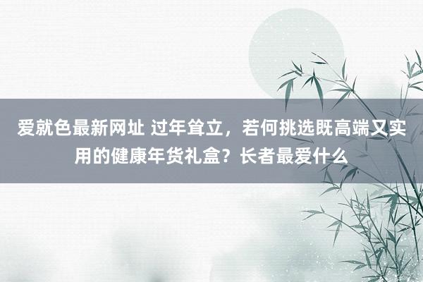 爱就色最新网址 过年耸立，若何挑选既高端又实用的健康年货礼盒？长者最爱什么