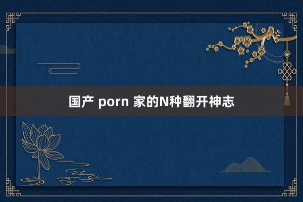 国产 porn 家的N种翻开神志