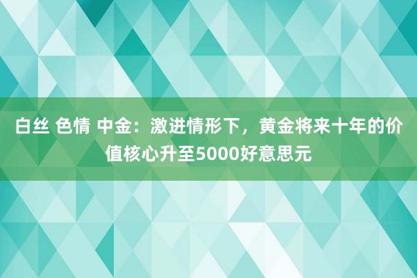 白丝 色情 中金：激进情形下，黄金将来十年的价值核心升至5000好意思元