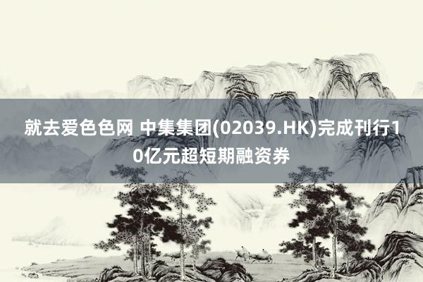 就去爱色色网 中集集团(02039.HK)完成刊行10亿元超短期融资券