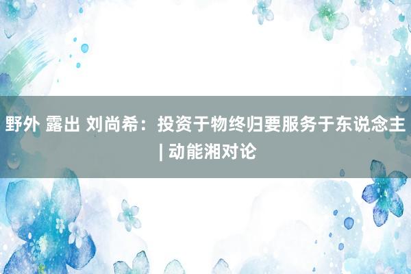 野外 露出 刘尚希：投资于物终归要服务于东说念主 | 动能湘对论