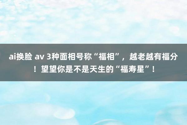 ai换脸 av 3种面相号称“福相”，越老越有福分！望望你是不是天生的“福寿星”！