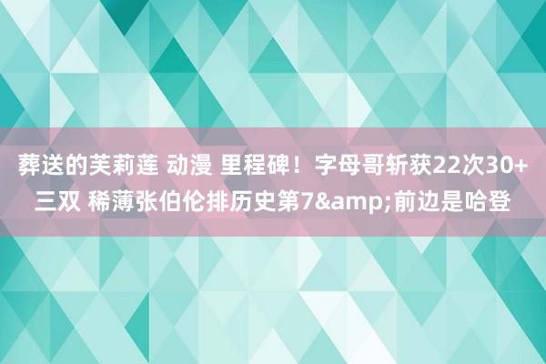 葬送的芙莉莲 动漫 里程碑！字母哥斩获22次30+三双 稀薄张伯伦排历史第7&前边是哈登