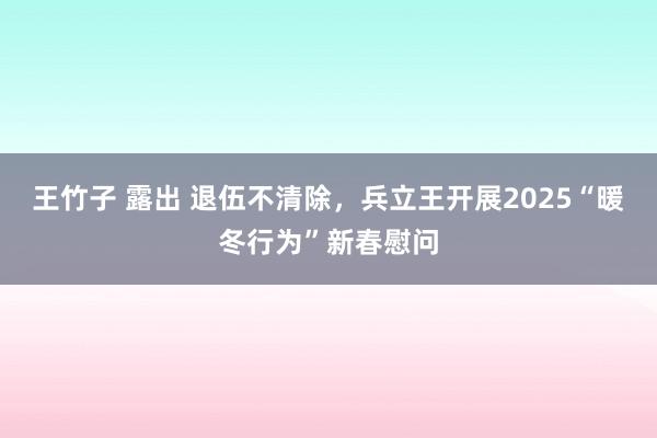 王竹子 露出 退伍不清除，兵立王开展2025“暖冬行为”新春慰问