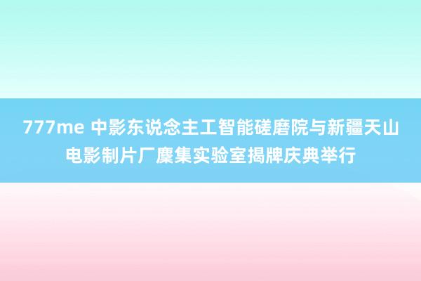 777me 中影东说念主工智能磋磨院与新疆天山电影制片厂麇集实验室揭牌庆典举行