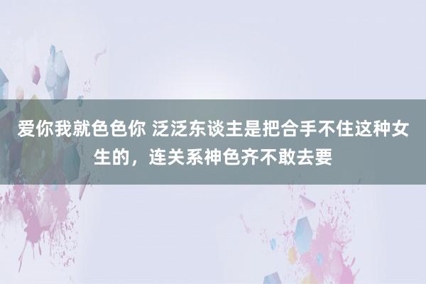 爱你我就色色你 泛泛东谈主是把合手不住这种女生的，连关系神色齐不敢去要