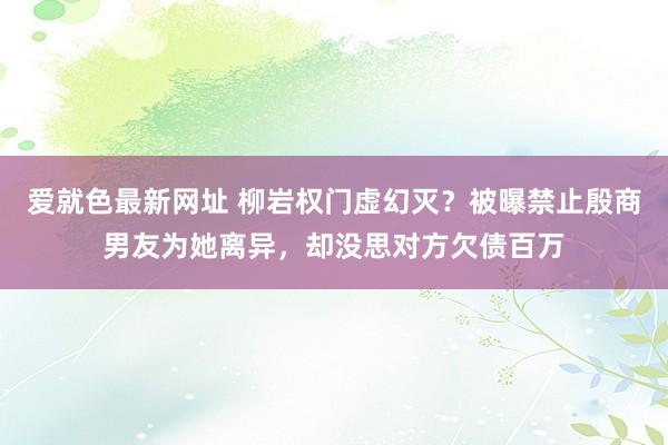 爱就色最新网址 柳岩权门虚幻灭？被曝禁止殷商男友为她离异，却没思对方欠债百万