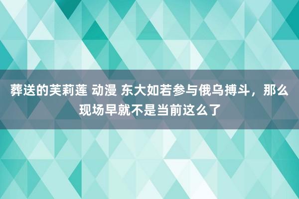 葬送的芙莉莲 动漫 东大如若参与俄乌搏斗，那么现场早就不是当前这么了